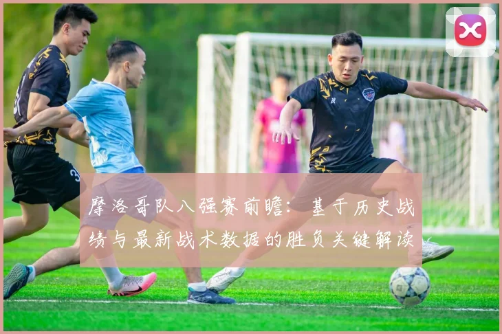 摩洛哥队八强赛前瞻:基于历史战绩与最新战术数据的胜负关键解读