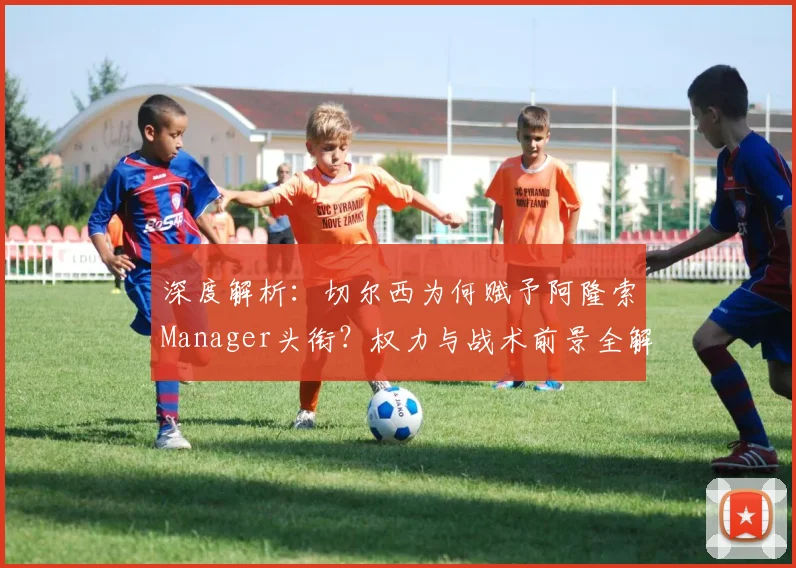 深度解析：切尔西为何赋予阿隆索Manager头衔？权力与战术前景全解读