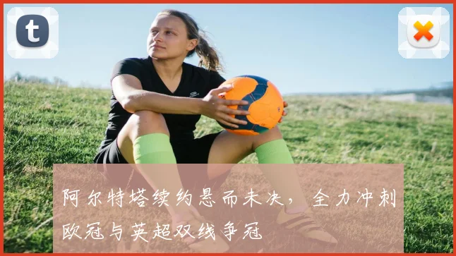 阿尔特塔续约悬而未决，全力冲刺欧冠与英超双线争冠