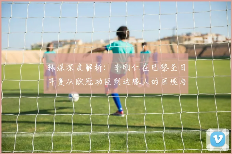 韩媒深度解析:李刚仁在巴黎圣日耳曼从欧冠功臣到边缘人的困境与未来出路