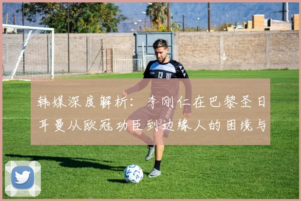 韩媒深度解析:李刚仁在巴黎圣日耳曼从欧冠功臣到边缘人的困境与未来出路