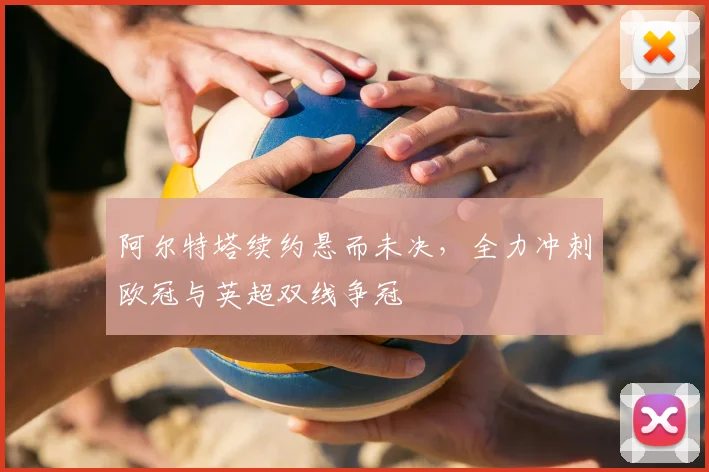 阿尔特塔续约悬而未决,全力冲刺欧冠与英超双线争冠