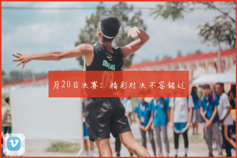 月20日决赛:精彩对决不容错过